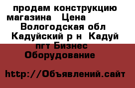 продам конструкцию магазина › Цена ­ 850 000 - Вологодская обл., Кадуйский р-н, Кадуй пгт Бизнес » Оборудование   